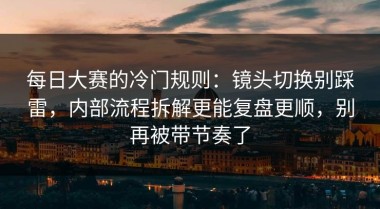 每日大赛的冷门规则：镜头切换别踩雷，内部流程拆解更能复盘更顺，别再被带节奏了