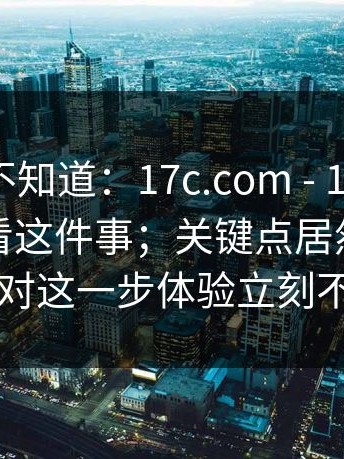 很多人不知道：17c.com - 17c网站｜在线观看这件事；关键点居然在这里…做对这一步体验立刻不一样