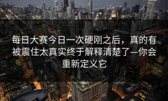 每日大赛今日一次硬刚之后，真的有被震住太真实终于解释清楚了—你会重新定义它
