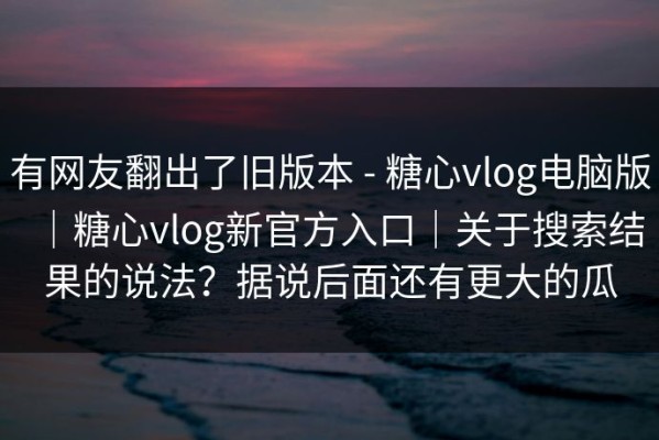 有网友翻出了旧版本 - 糖心vlog电脑版｜糖心vlog新官方入口｜关于搜索结果的说法？据说后面还有更大的瓜