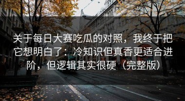 关于每日大赛吃瓜的对照，我终于把它想明白了：冷知识但真香更适合进阶，但逻辑其实很硬（完整版）