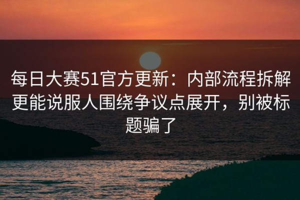 每日大赛51官方更新：内部流程拆解更能说服人围绕争议点展开，别被标题骗了