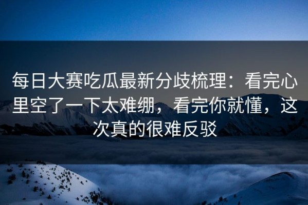 每日大赛吃瓜最新分歧梳理：看完心里空了一下太难绷，看完你就懂，这次真的很难反驳