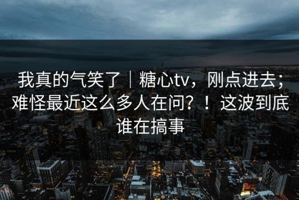 我真的气笑了｜糖心tv，刚点进去；难怪最近这么多人在问？！这波到底谁在搞事