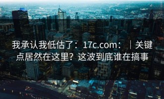 我承认我低估了：17c.com：｜关键点居然在这里？这波到底谁在搞事