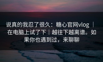 说真的我忍了很久：糖心官网vlog ｜ 在电脑上试了下｜越往下越离谱。如果你也遇到过，来聊聊