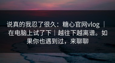 说真的我忍了很久：糖心官网vlog ｜ 在电脑上试了下｜越往下越离谱。如果你也遇到过，来聊聊
