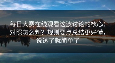 每日大赛在线观看这波讨论的核心：对照怎么判？规则要点总结更好懂，说透了就简单了