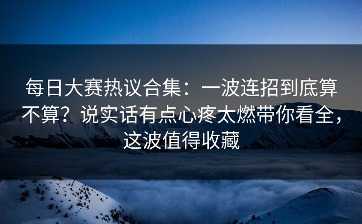 每日大赛热议合集：一波连招到底算不算？说实话有点心疼太燃带你看全，这波值得收藏