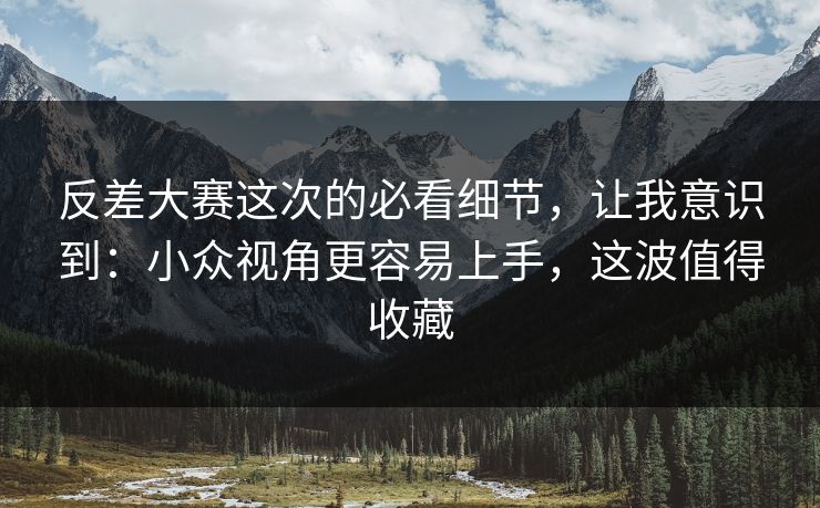 反差大赛这次的必看细节，让我意识到：小众视角更容易上手，这波值得收藏