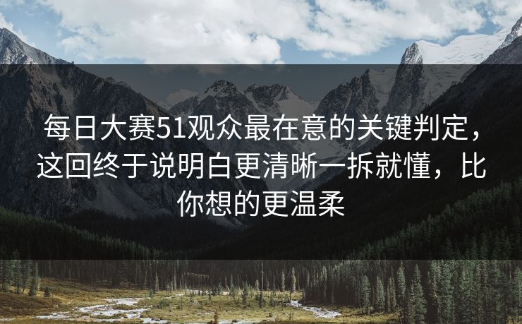 每日大赛51观众最在意的关键判定，这回终于说明白更清晰一拆就懂，比你想的更温柔