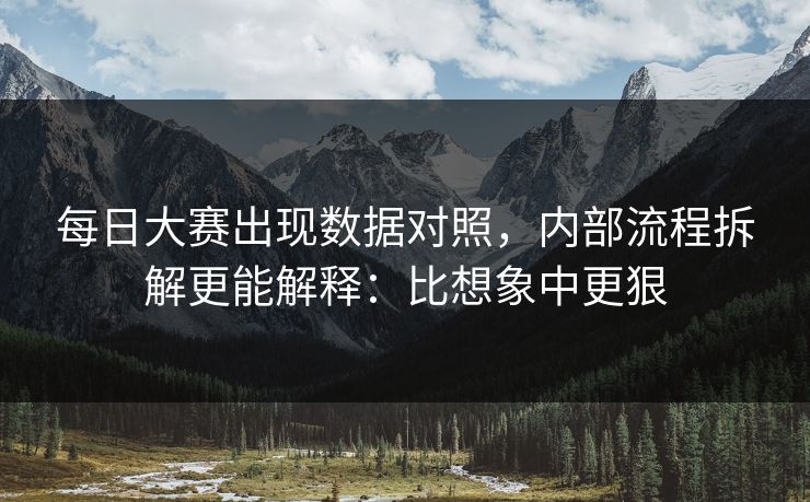 每日大赛出现数据对照，内部流程拆解更能解释：比想象中更狠