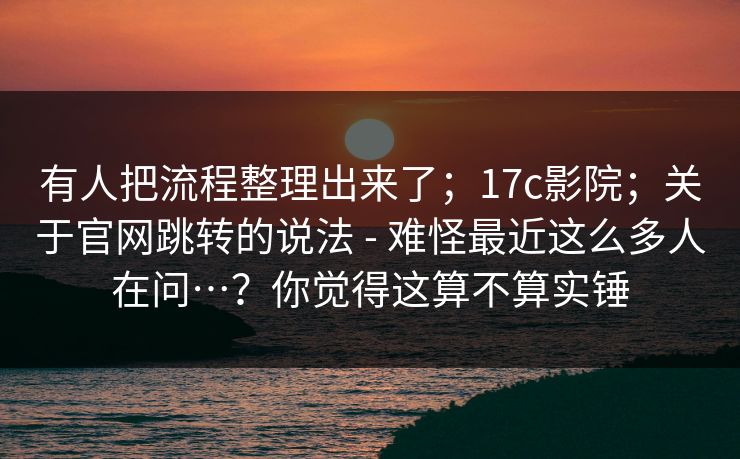 有人把流程整理出来了；17c影院；关于官网跳转的说法 - 难怪最近这么多人在问…？你觉得这算不算实锤