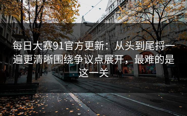 每日大赛91官方更新：从头到尾捋一遍更清晰围绕争议点展开，最难的是这一关