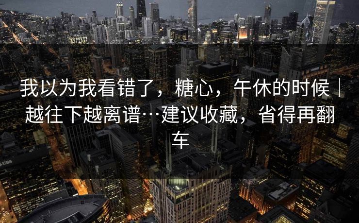 我以为我看错了，糖心，午休的时候｜越往下越离谱…建议收藏，省得再翻车