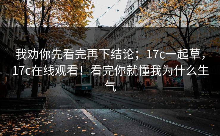 我劝你先看完再下结论；17c一起草，17c在线观看！看完你就懂我为什么生气