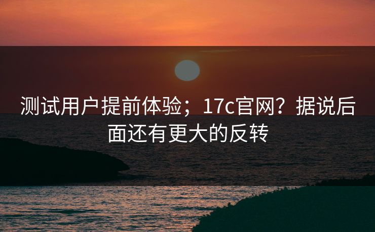 测试用户提前体验；17c官网？据说后面还有更大的反转