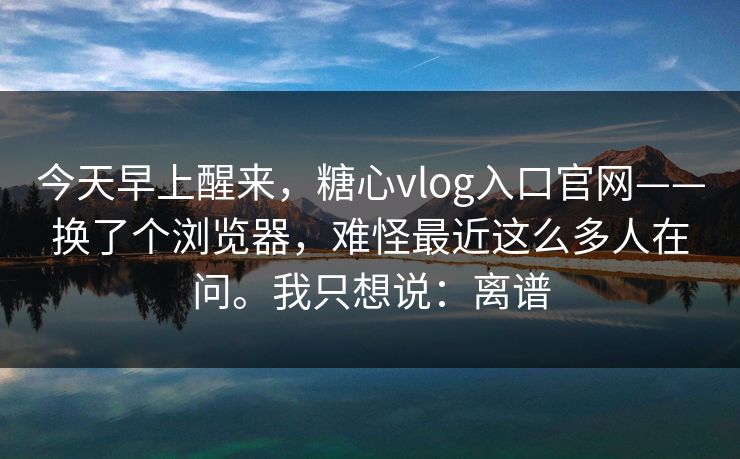 今天早上醒来，糖心vlog入口官网——换了个浏览器，难怪最近这么多人在问。我只想说：离谱