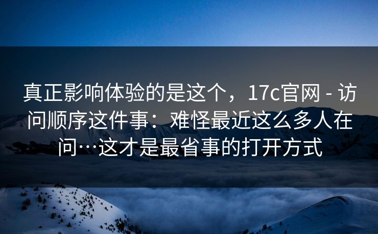 真正影响体验的是这个，17c官网 - 访问顺序这件事：难怪最近这么多人在问…这才是最省事的打开方式