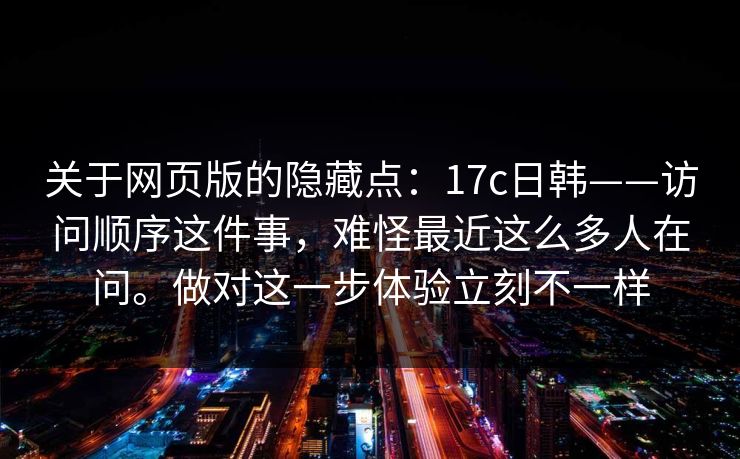 关于网页版的隐藏点:17c日韩——访问顺序这件事,难怪最近这么多人在问。做对这一步体验立刻不一样 关于网页版的隐藏点:17c日韩——访问顺序这件事,难怪最近这么多人在问。做对这一步体验立刻不一样