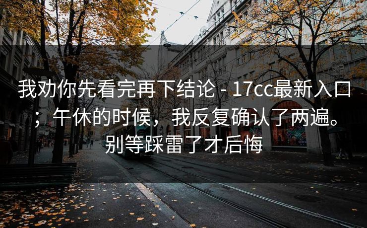 我劝你先看完再下结论 - 17cc最新入口;午休的时候,我反复确认了两遍。别等踩雷了才后悔 我劝你先看完再下结论 - 17cc最新入口;午休的时候,我反复确认了两遍。别等踩雷了才后悔