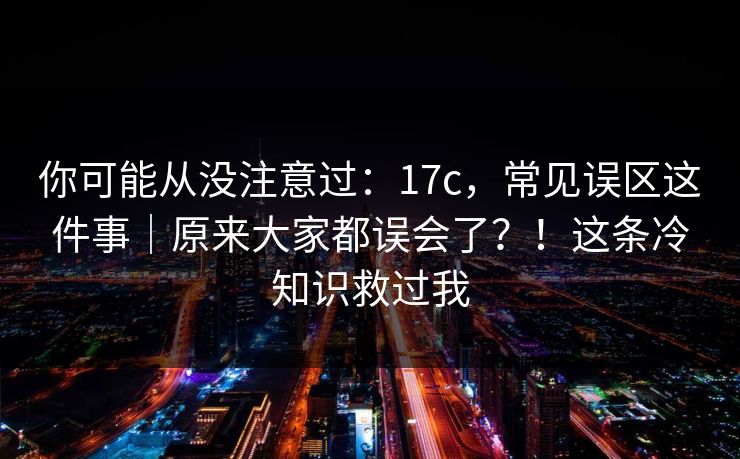 你可能从没注意过：17c，常见误区这件事｜原来大家都误会了？！这条冷知识救过我