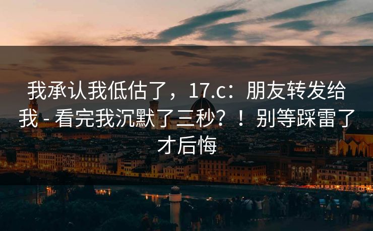 我承认我低估了,17.c:朋友转发给我 - 看完我沉默了三秒?!别等踩雷了才后悔 我承认我低估了,17.c:朋友转发给我 - 看完我沉默了三秒?!别等踩雷了才后悔