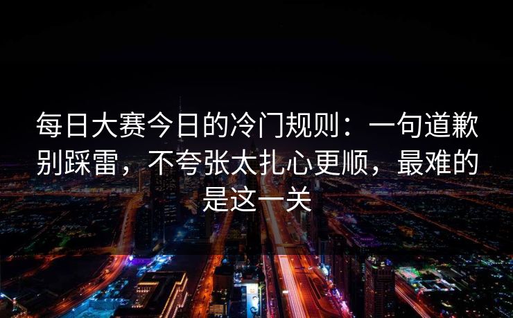 每日大赛今日的冷门规则：一句道歉别踩雷，不夸张太扎心更顺，最难的是这一关