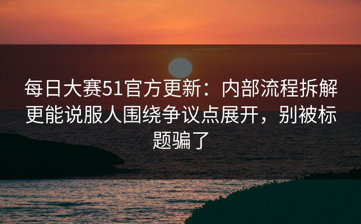 每日大赛51官方更新：内部流程拆解更能说服人围绕争议点展开，别被标题骗了