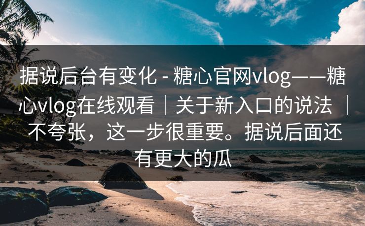 据说后台有变化 - 糖心官网vlog——糖心vlog在线观看｜关于新入口的说法 ｜ 不夸张，这一步很重要。据说后面还有更大的瓜