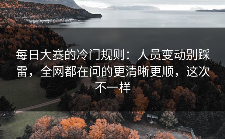 每日大赛的冷门规则：人员变动别踩雷，全网都在问的更清晰更顺，这次不一样