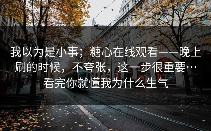 我以为是小事；糖心在线观看——晚上刷的时候，不夸张，这一步很重要…看完你就懂我为什么生气