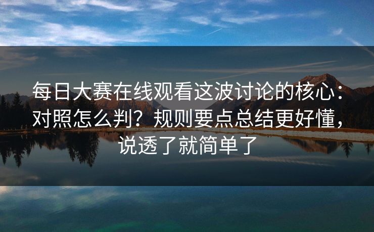 每日大赛在线观看这波讨论的核心：对照怎么判？规则要点总结更好懂，说透了就简单了