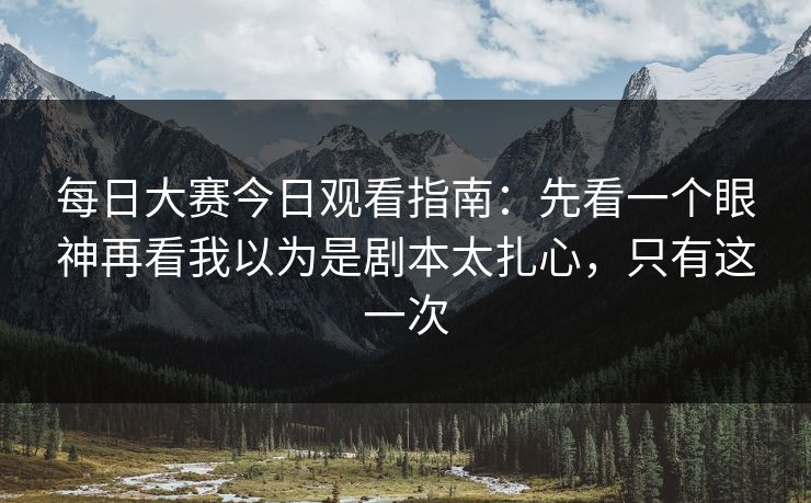 每日大赛今日观看指南：先看一个眼神再看我以为是剧本太扎心，只有这一次