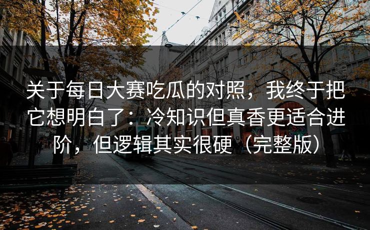 关于每日大赛吃瓜的对照，我终于把它想明白了：冷知识但真香更适合进阶，但逻辑其实很硬（完整版）