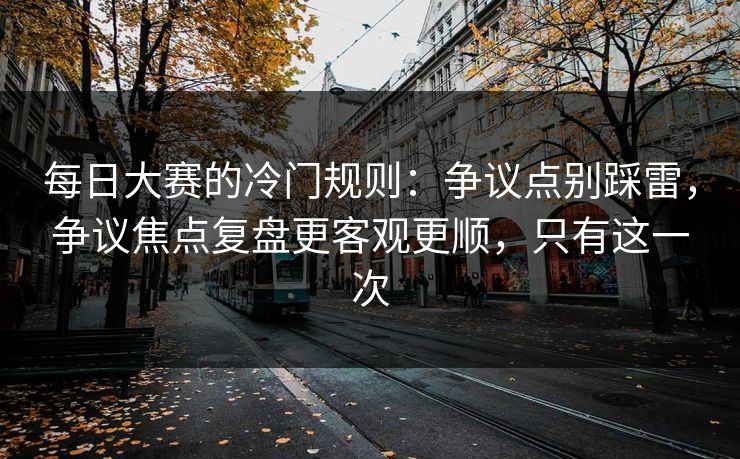 每日大赛的冷门规则：争议点别踩雷，争议焦点复盘更客观更顺，只有这一次