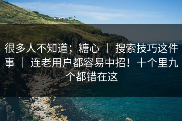 很多人不知道；糖心 ｜ 搜索技巧这件事 ｜ 连老用户都容易中招！十个里九个都错在这