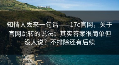 知情人丢来一句话——17c官网，关于官网跳转的说法；其实答案很简单但没人说？不排除还有后续