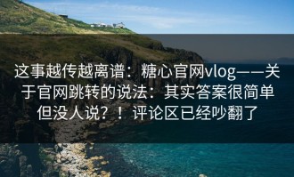 这事越传越离谱：糖心官网vlog——关于官网跳转的说法：其实答案很简单但没人说？！评论区已经吵翻了