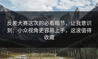 反差大赛这次的必看细节，让我意识到：小众视角更容易上手，这波值得收藏