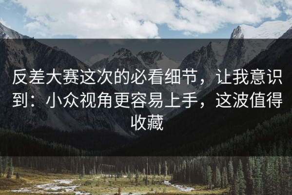 反差大赛这次的必看细节，让我意识到：小众视角更容易上手，这波值得收藏