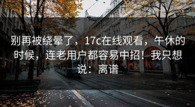 别再被绕晕了，17c在线观看，午休的时候，连老用户都容易中招！我只想说：离谱