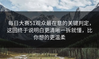 每日大赛51观众最在意的关键判定，这回终于说明白更清晰一拆就懂，比你想的更温柔