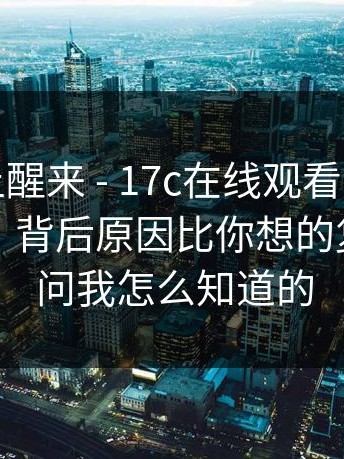 今天早上醒来 - 17c在线观看，换了个浏览器，背后原因比你想的复杂…别问我怎么知道的