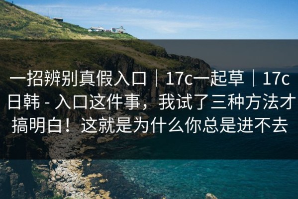 一招辨别真假入口｜17c一起草｜17c日韩 - 入口这件事，我试了三种方法才搞明白！这就是为什么你总是进不去