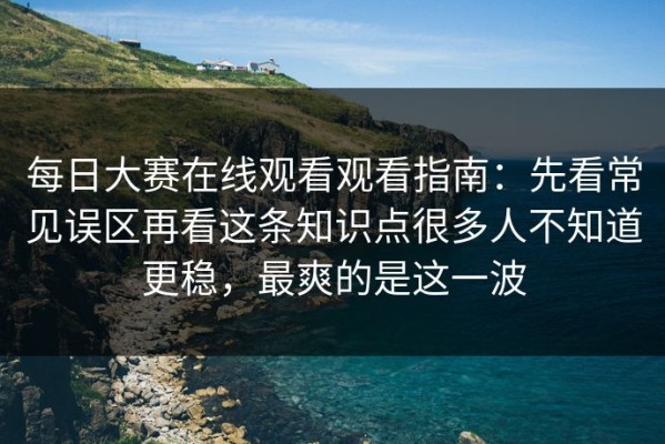 每日大赛在线观看观看指南：先看常见误区再看这条知识点很多人不知道更稳，最爽的是这一波