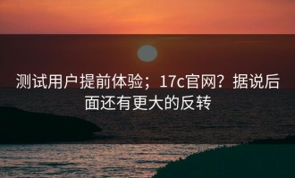 测试用户提前体验；17c官网？据说后面还有更大的反转