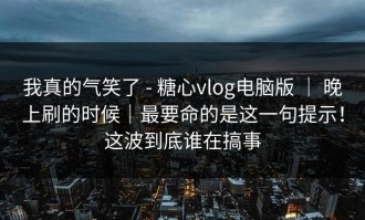 我真的气笑了 - 糖心vlog电脑版 ｜ 晚上刷的时候｜最要命的是这一句提示！这波到底谁在搞事
