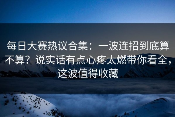 每日大赛热议合集：一波连招到底算不算？说实话有点心疼太燃带你看全，这波值得收藏