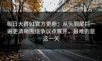 每日大赛91官方更新：从头到尾捋一遍更清晰围绕争议点展开，最难的是这一关